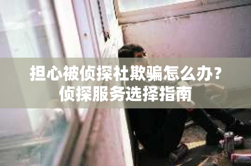 担心被侦探社欺骗怎么办？侦探服务选择指南