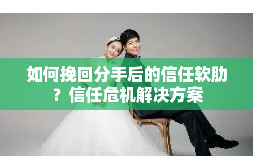 如何挽回分手后的信任软肋？信任危机解决方案