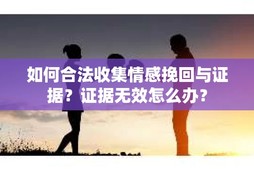 如何合法收集情感挽回与证据？证据无效怎么办？