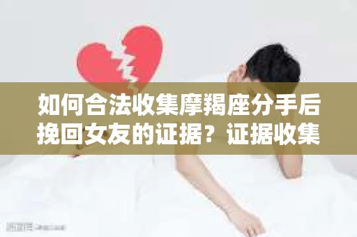 如何合法收集摩羯座分手后挽回女友的证据？证据收集策略与法律风险防范
