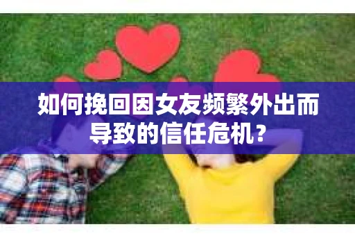 如何挽回因女友频繁外出而导致的信任危机？