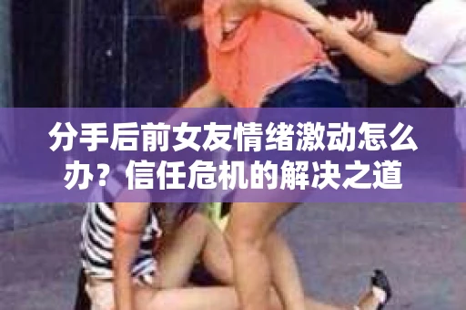 分手后前女友情绪激动怎么办？信任危机的解决之道