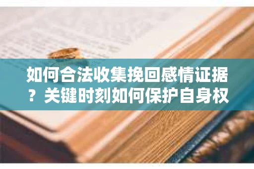 如何合法收集挽回感情证据？关键时刻如何保护自身权益？