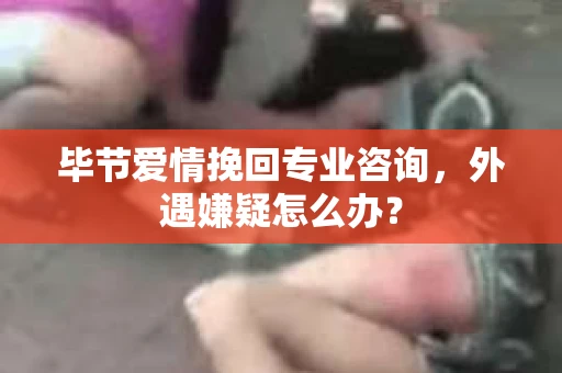 毕节爱情挽回专业咨询，外遇嫌疑怎么办？