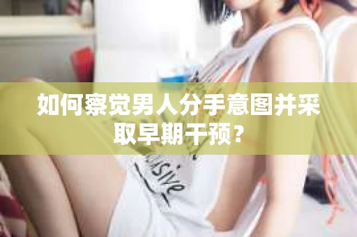 如何察觉男人分手意图并采取早期干预？