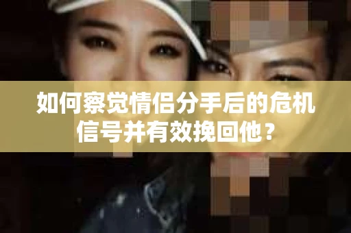 如何察觉情侣分手后的危机信号并有效挽回他？