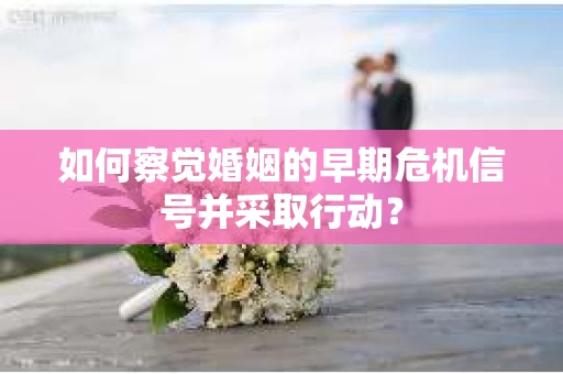 如何察觉婚姻的早期危机信号并采取行动？