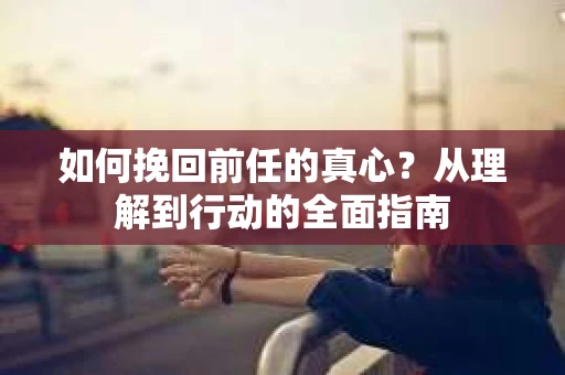 如何挽回前任的真心?从理解到行动的全面指南 如何挽回前任的真心?从理解到行动的全面指南