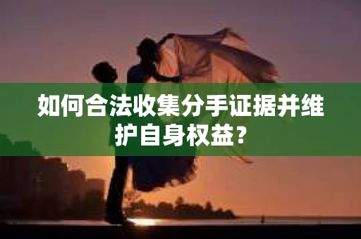 如何合法收集分手证据并维护自身权益？