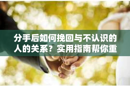 分手后如何挽回与不认识的人的关系？实用指南帮你重拾失去的联结