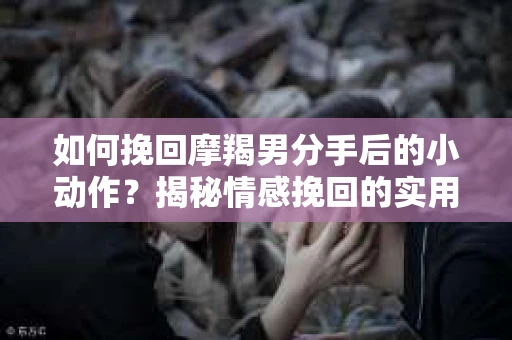 如何挽回摩羯男分手后的小动作？揭秘情感挽回的实用策略