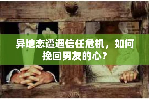 异地恋遭遇信任危机，如何挽回男友的心？