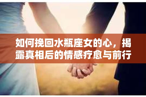 如何挽回水瓶座女的心,揭露真相后的情感疗愈与前行计划 如何挽回水瓶座女的心,揭露真相后的情感疗愈与前行计划