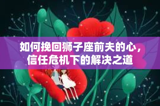 如何挽回狮子座前夫的心，信任危机下的解决之道