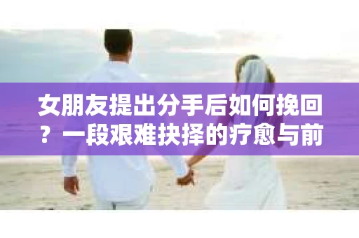 女朋友提出分手后如何挽回？一段艰难抉择的疗愈与前行之路