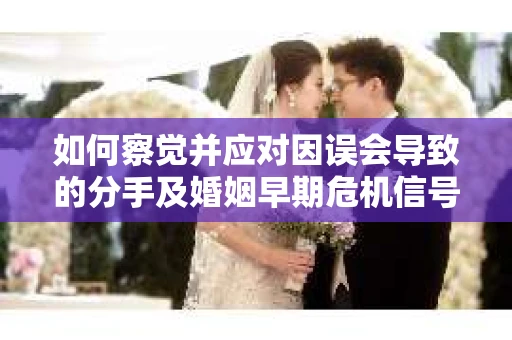 如何察觉并应对因误会导致的分手及婚姻早期危机信号？