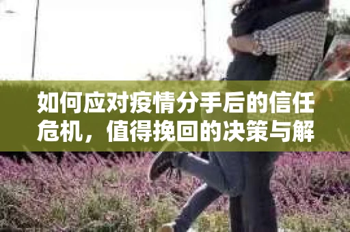 如何应对疫情分手后的信任危机,值得挽回的决策与解决方案 如何应对疫情分手后的信任危机,值得挽回的决策与解决方案
