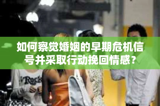 如何察觉婚姻的早期危机信号并采取行动挽回情感？