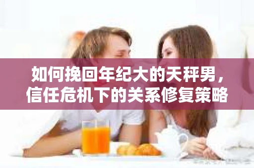 如何挽回年纪大的天秤男，信任危机下的关系修复策略