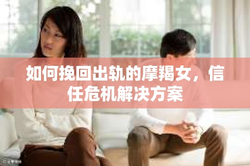 如何挽回出轨的摩羯女，信任危机解决方案
