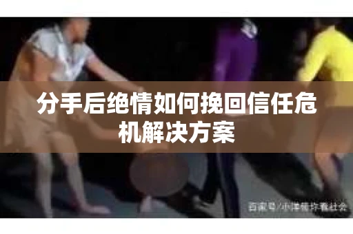 分手后绝情如何挽回信任危机解决方案 分手后绝情如何挽回信任危机解决方案