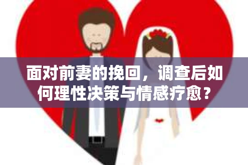 面对前妻的挽回，调查后如何理性决策与情感疗愈？