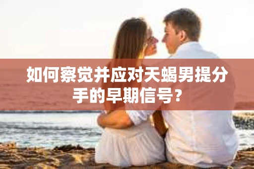如何察觉并应对天蝎男提分手的早期信号？