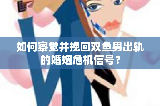如何察觉并挽回双鱼男出轨的婚姻危机信号？