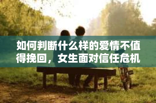 如何判断什么样的爱情不值得挽回，女生面对信任危机怎么办？