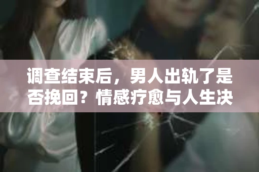 调查结束后，男人出轨了是否挽回？情感疗愈与人生决策的干货指南