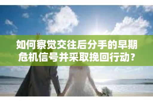 如何察觉交往后分手的早期危机信号并采取挽回行动？