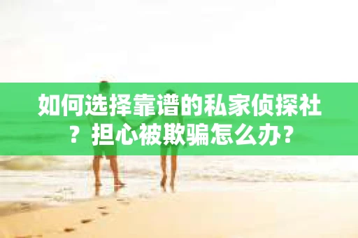如何选择靠谱的私家侦探社？担心被欺骗怎么办？