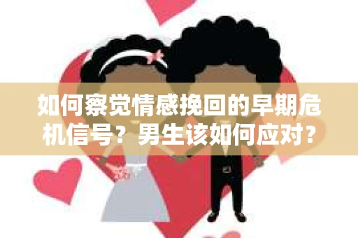 如何察觉情感挽回的早期危机信号？男生该如何应对？
