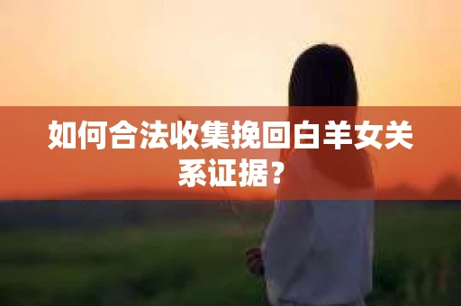 如何合法收集挽回白羊女关系证据？