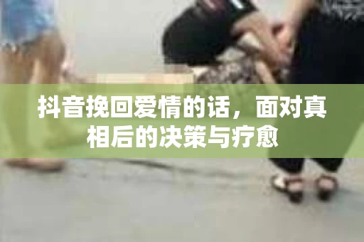 抖音挽回爱情的话，面对真相后的决策与疗愈