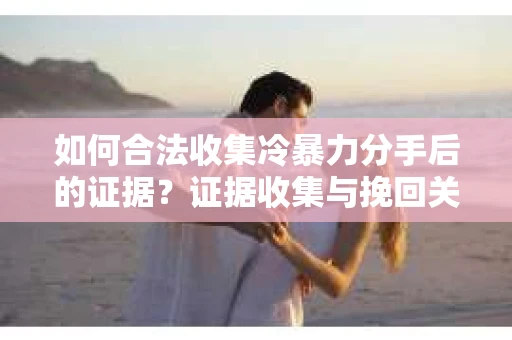 如何合法收集冷暴力分手后的证据？证据收集与挽回关系怎么办？
