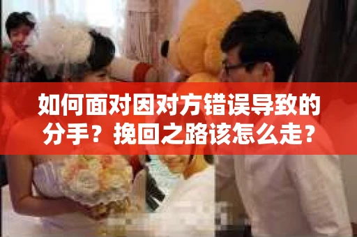 如何面对因对方错误导致的分手？挽回之路该怎么走？