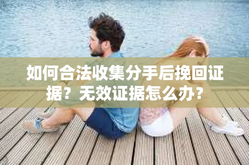 如何合法收集分手后挽回证据？无效证据怎么办？