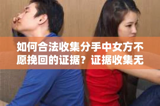 如何合法收集分手中女方不愿挽回的证据？证据收集无效怎么办？