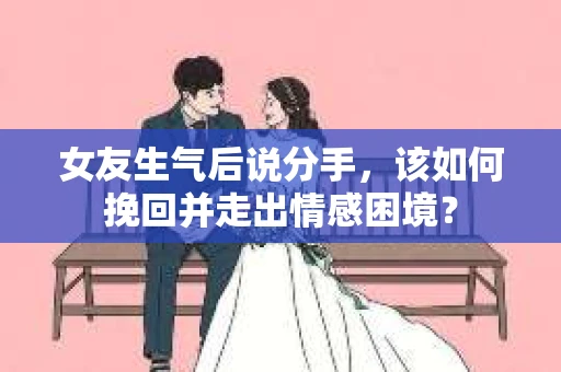 女友生气后说分手，该如何挽回并走出情感困境？