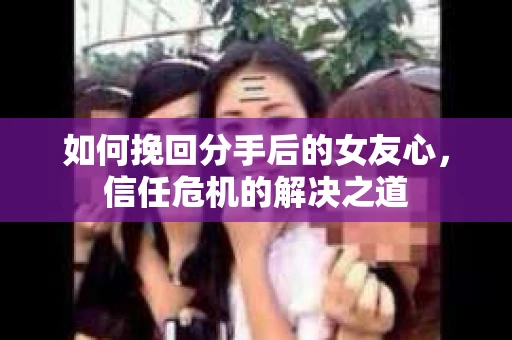 如何挽回分手后的女友心，信任危机的解决之道