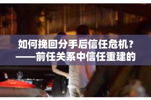 如何挽回分手后信任危机？——前任关系中信任重建的实用指南