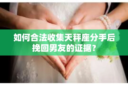 如何合法收集天秤座分手后挽回男友的证据？
