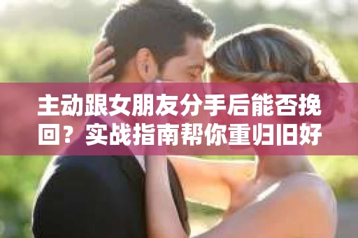 主动跟女朋友分手后能否挽回？实战指南帮你重归旧好