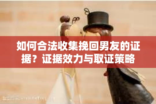 如何合法收集挽回男友的证据？证据效力与取证策略