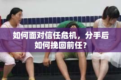 如何面对信任危机，分手后如何挽回前任？