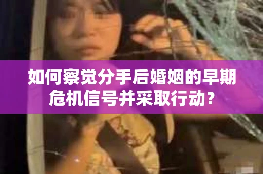 如何察觉分手后婚姻的早期危机信号并采取行动？