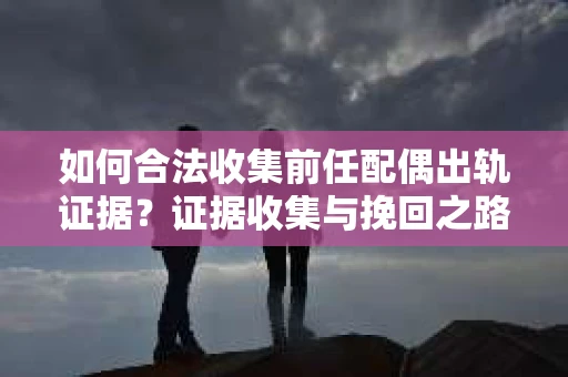 如何合法收集前任配偶出轨证据？证据收集与挽回之路怎么办？