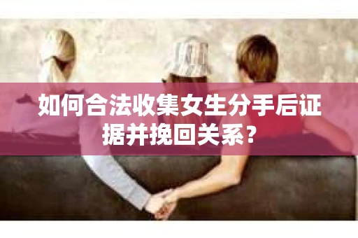 如何合法收集女生分手后证据并挽回关系？