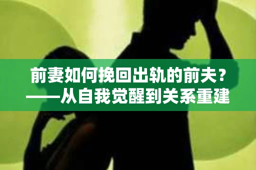前妻如何挽回出轨的前夫？——从自我觉醒到关系重建的全面指南